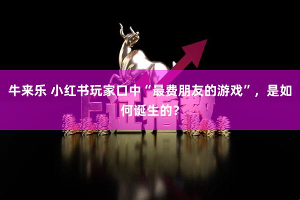 牛来乐 小红书玩家口中“最费朋友的游戏”，是如何诞生的？