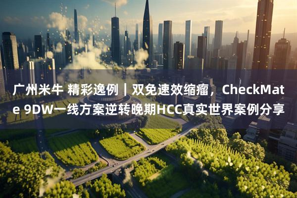 广州米牛 精彩逸例｜双免速效缩瘤，CheckMate 9DW一线方案逆转晚期HCC真实世界案例分享