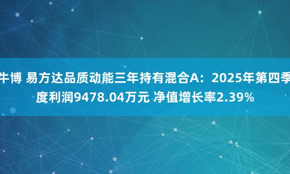 牛博 易方达品质动能三年持有混合A：2025年第四季度利润9478.04万元 净值增长率2.39%